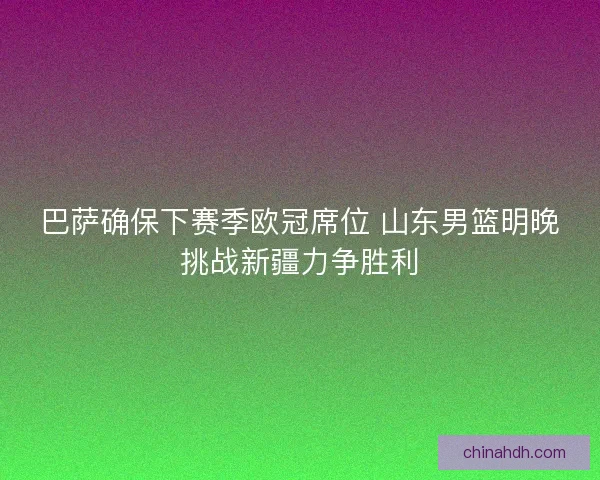 巴萨确保下赛季欧冠席位 山东男篮明晚挑战新疆力争胜利 巴萨确保下赛季欧冠席位 山东男篮明晚挑战新疆力争胜利