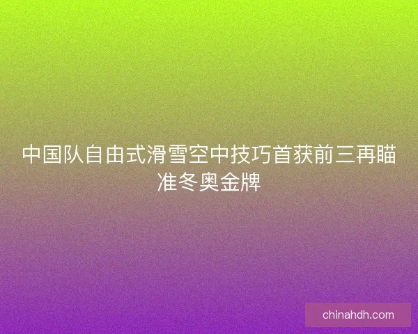 中国队自由式滑雪空中技巧首获前三再瞄准冬奥金牌