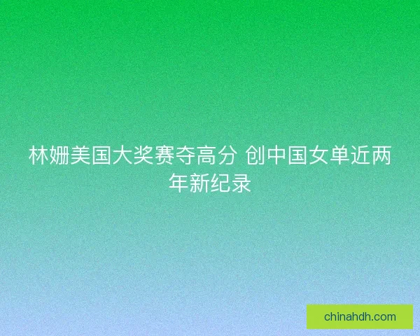 林姗美国大奖赛夺高分 创中国女单近两年新纪录 林姗美国大奖赛夺高分 创中国女单近两年新纪录