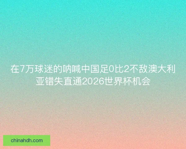 在7万球迷的呐喊中国足0比2不敌澳大利亚错失直通2026世界杯机会