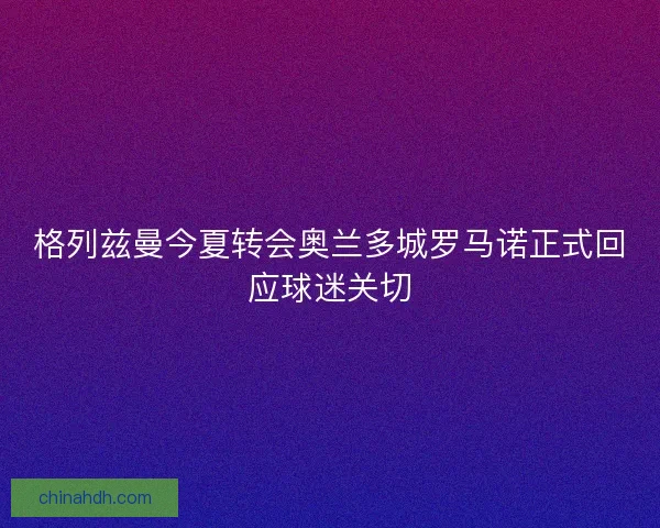 格列兹曼今夏转会奥兰多城罗马诺正式回应球迷关切