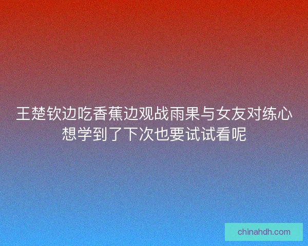 王楚钦边吃香蕉边观战雨果与女友对练心想学到了下次也要试试看呢