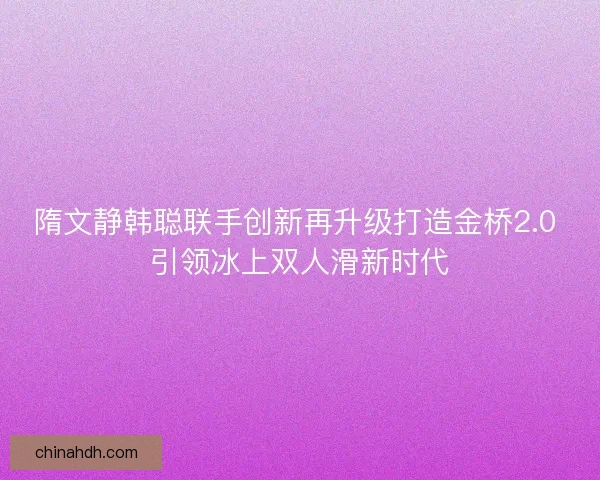 隋文静韩聪联手创新再升级打造金桥2.0 引领冰上双人滑新时代