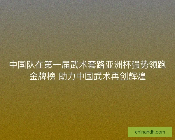 中国队在第一届武术套路亚洲杯强势领跑金牌榜 助力中国武术再创辉煌
