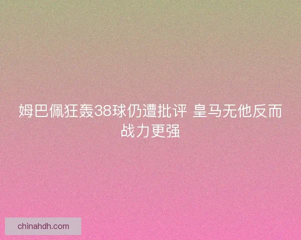 姆巴佩狂轰38球仍遭批评 皇马无他反而战力更强 姆巴佩狂轰38球仍遭批评 皇马无他反而战力更强