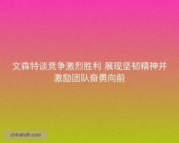文森特谈竞争激烈胜利 展现坚韧精神并激励团队奋勇向前 文森特谈竞争激烈胜利 展现坚韧精神并激励团队奋勇向前